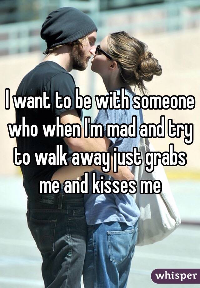 I want to be with someone who when I'm mad and try to walk away just grabs me and kisses me
