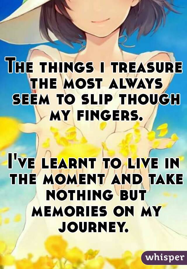 The things i treasure the most always seem to slip though my fingers. 

I've learnt to live in the moment and take nothing but memories on my journey. 