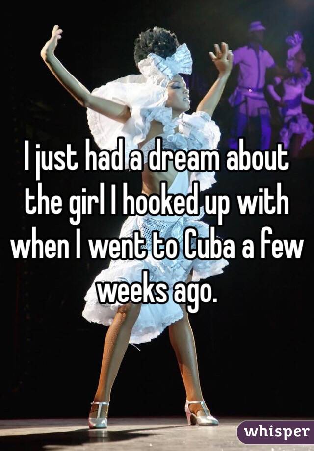 I just had a dream about the girl I hooked up with when I went to Cuba a few weeks ago. 