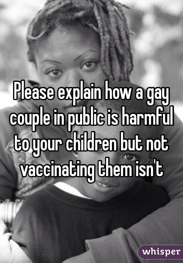 Please explain how a gay couple in public is harmful to your children but not vaccinating them isn't