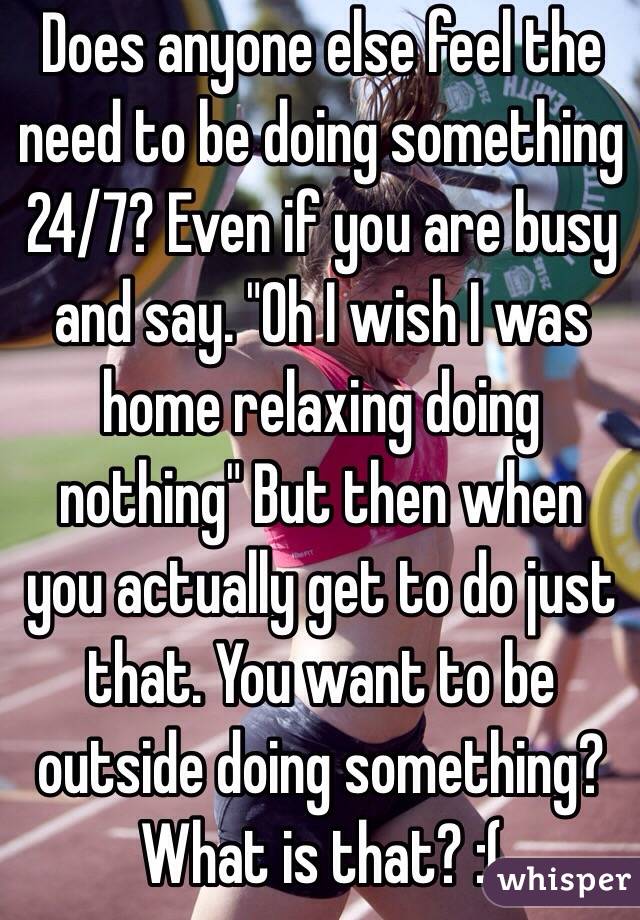 Does anyone else feel the need to be doing something 24/7? Even if you are busy and say. "Oh I wish I was home relaxing doing nothing" But then when you actually get to do just that. You want to be outside doing something? What is that? :(