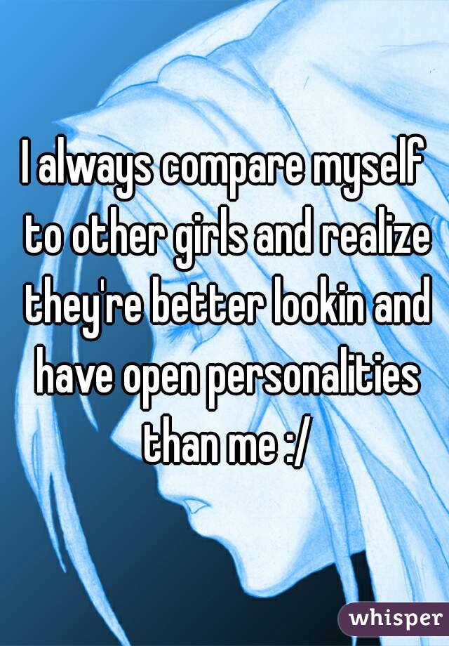 I always compare myself to other girls and realize they're better lookin and have open personalities than me :/