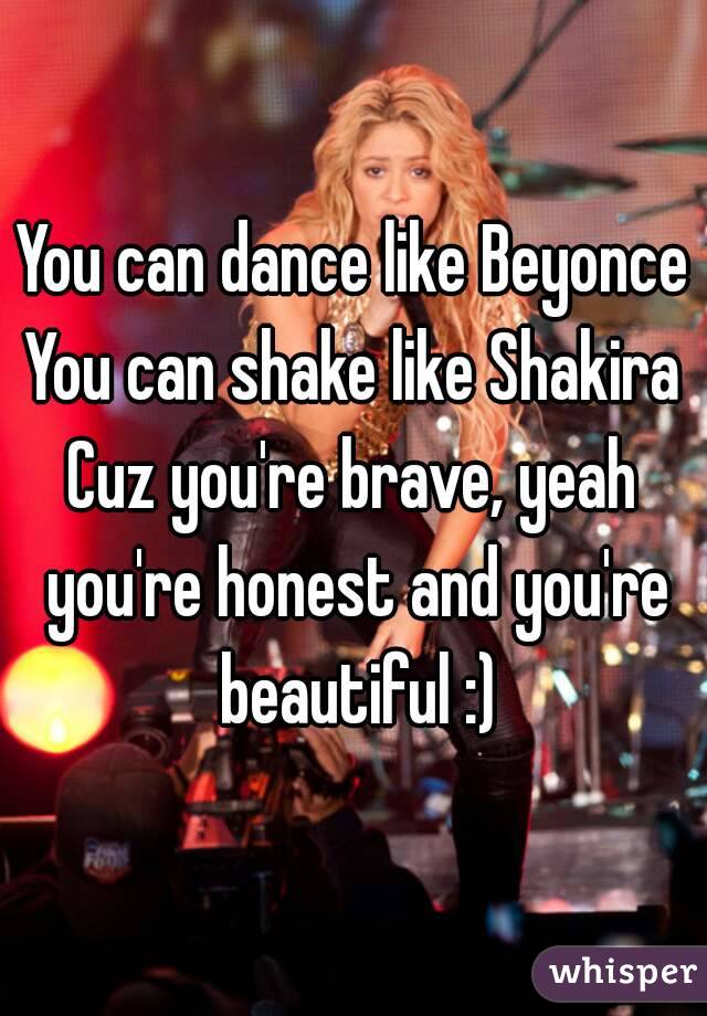 You can dance like Beyonce
You can shake like Shakira
Cuz you're brave, yeah you're honest and you're beautiful :)