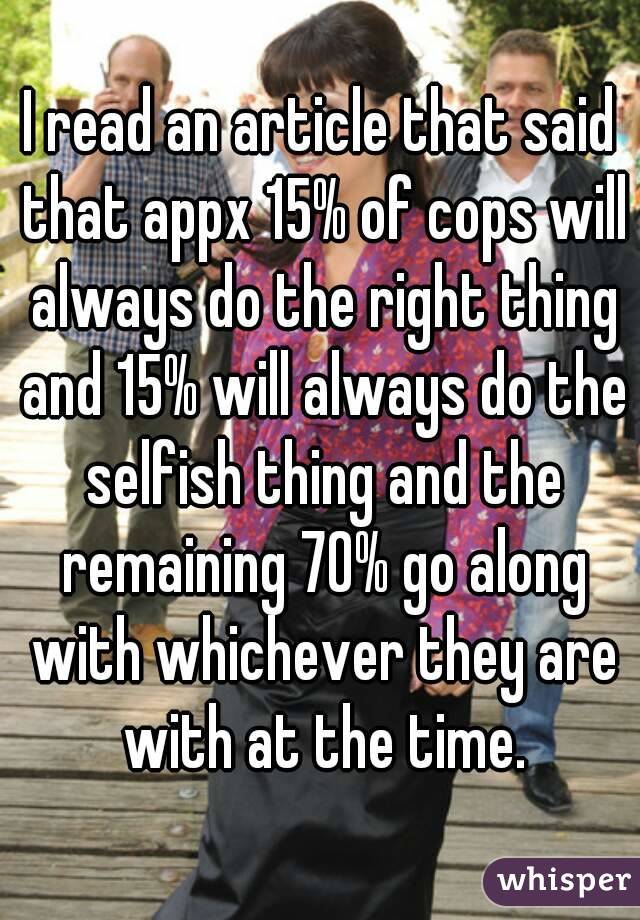 I read an article that said that appx 15% of cops will always do the right thing and 15% will always do the selfish thing and the remaining 70% go along with whichever they are with at the time.