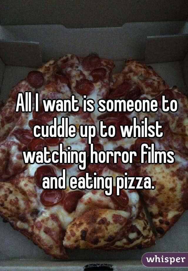 All I want is someone to cuddle up to whilst watching horror films and eating pizza.