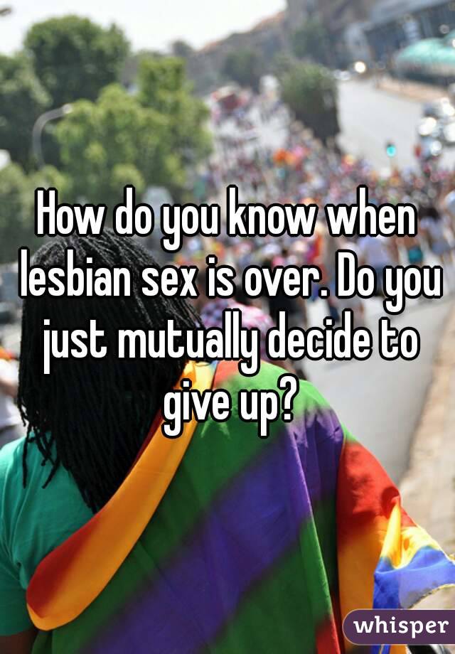 How do you know when lesbian sex is over. Do you just mutually decide to give up?