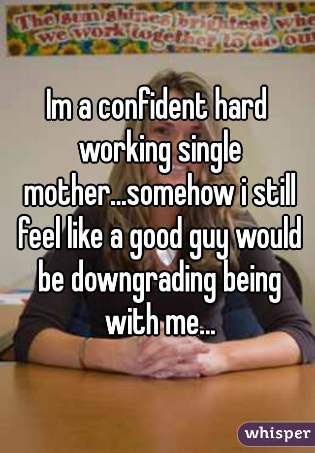 Im a confident hard working single mother...somehow i still feel like a good guy would be downgrading being with me...