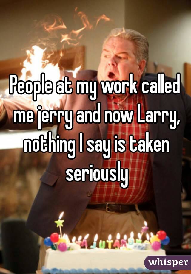 People at my work called me jerry and now Larry, nothing I say is taken seriously