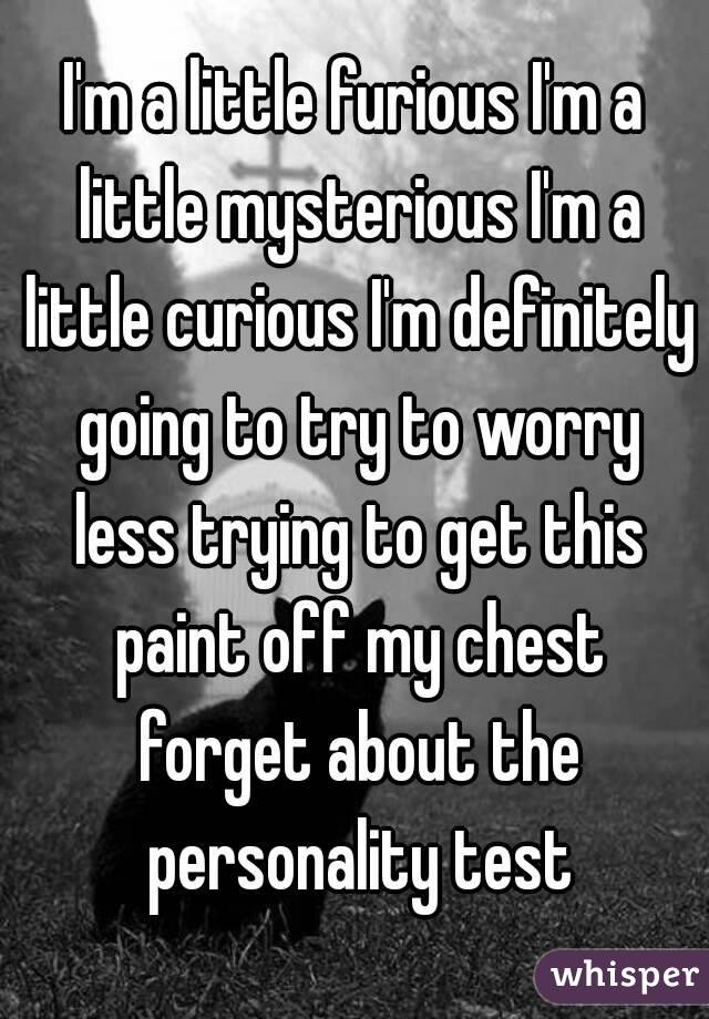 I'm a little furious I'm a little mysterious I'm a little curious I'm definitely going to try to worry less trying to get this paint off my chest forget about the personality test