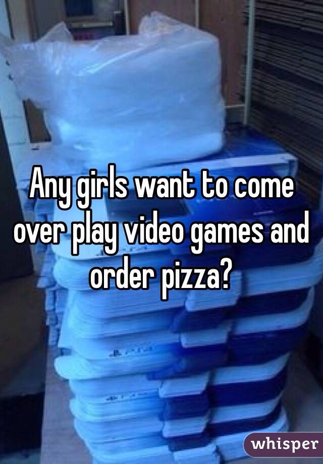 Any girls want to come over play video games and order pizza?