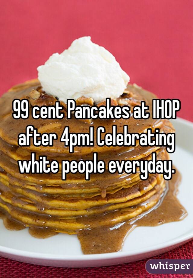 99 cent Pancakes at IHOP after 4pm! Celebrating white people everyday. 