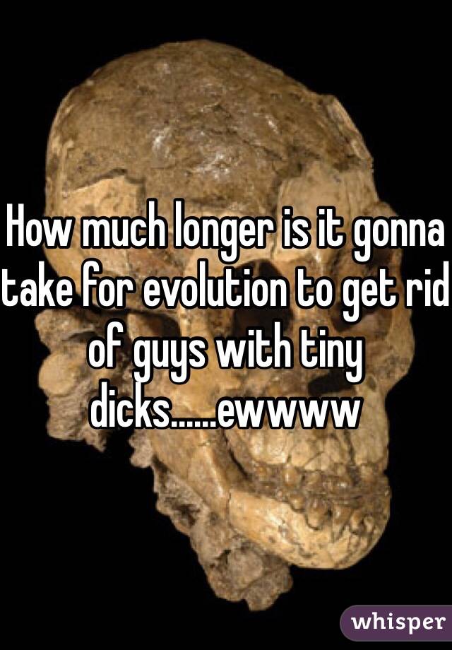 How much longer is it gonna take for evolution to get rid of guys with tiny dicks......ewwww