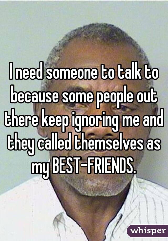I need someone to talk to because some people out there keep ignoring me and they called themselves as my BEST-FRIENDS. 