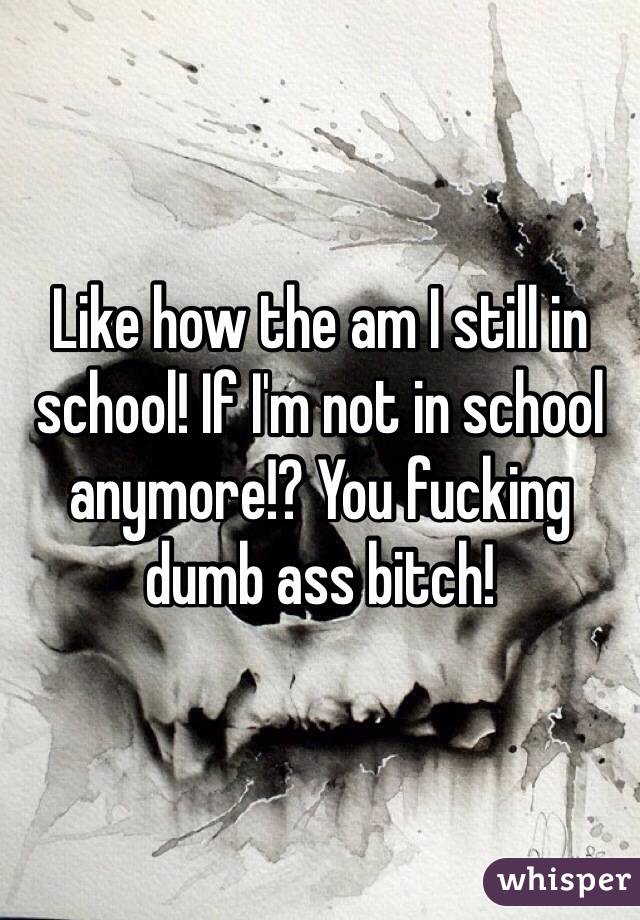 Like how the am I still in school! If I'm not in school anymore!? You fucking dumb ass bitch!