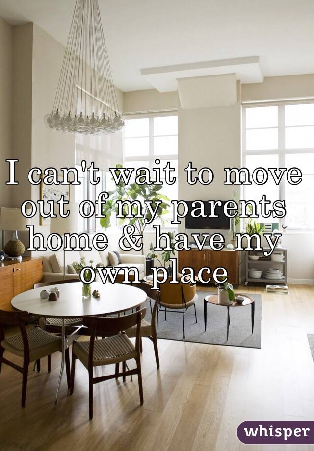 I can't wait to move out of my parents home & have my own place 