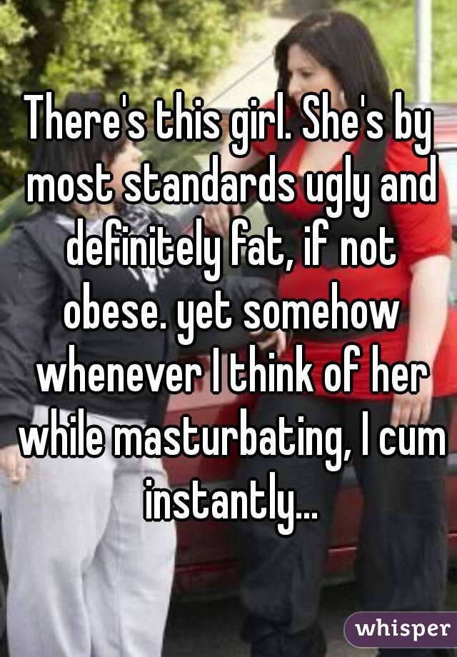 There's this girl. She's by most standards ugly and definitely fat, if not obese. yet somehow whenever I think of her while masturbating, I cum instantly...