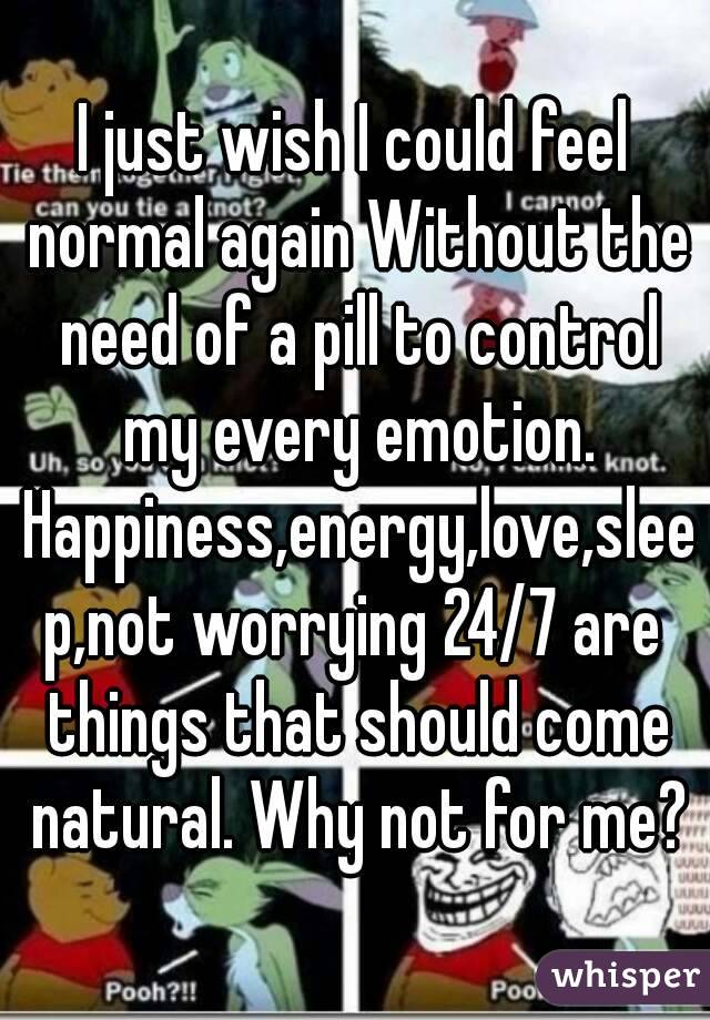 I just wish I could feel normal again Without the need of a pill to control my every emotion. Happiness,energy,love,sleep,not worrying 24/7 are things that should come natural. Why not for me?