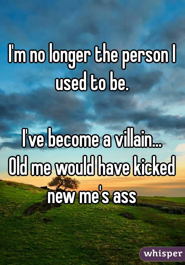 I'm no longer the person I used to be. 

I've become a villain...
Old me would have kicked new me's ass 