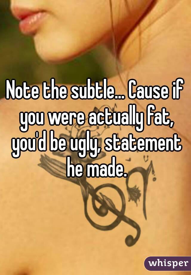 Note the subtle... Cause if you were actually fat, you'd be ugly, statement he made.