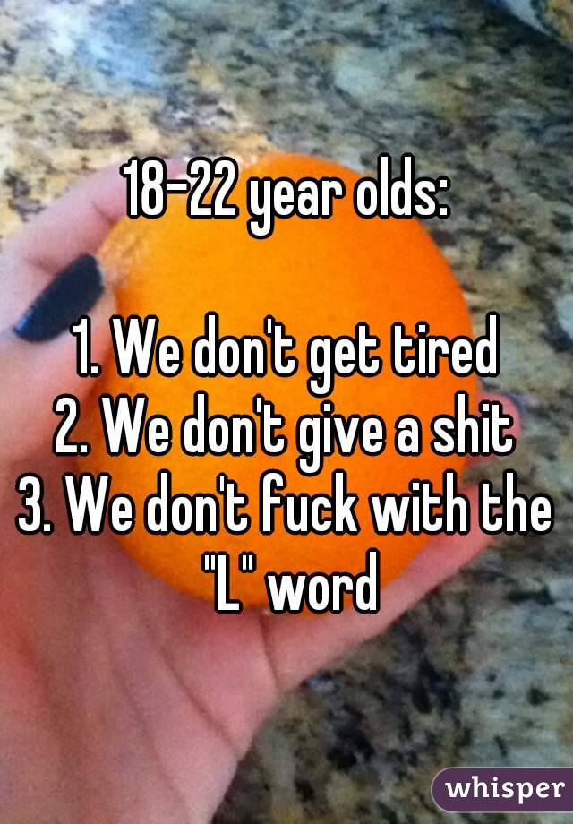 18-22 year olds:

1. We don't get tired
2. We don't give a shit
3. We don't fuck with the "L" word