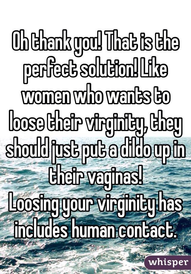 Oh thank you! That is the perfect solution! Like women who wants to loose their virginity, they should just put a dildo up in their vaginas!
Loosing your virginity has includes human contact.