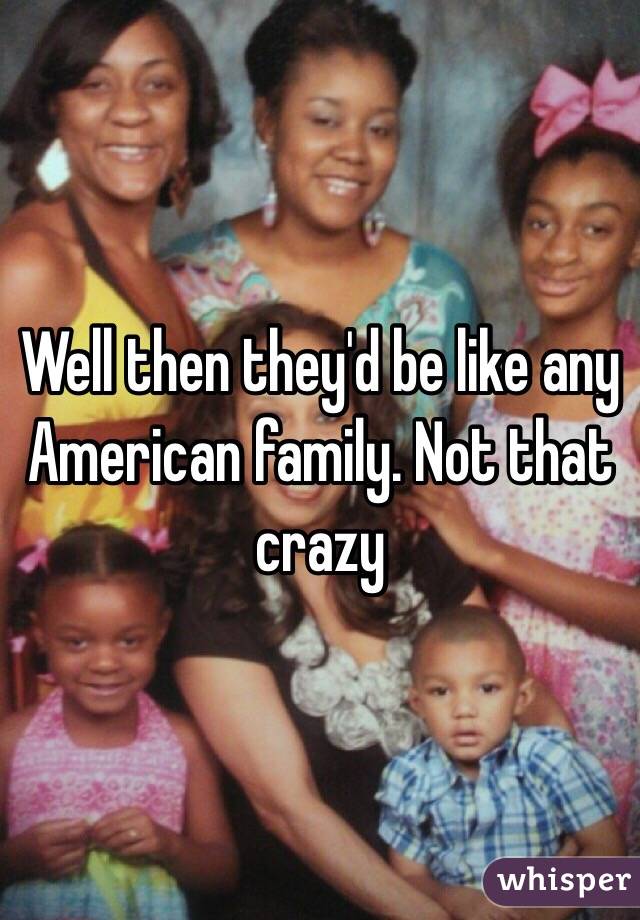 Well then they'd be like any American family. Not that crazy