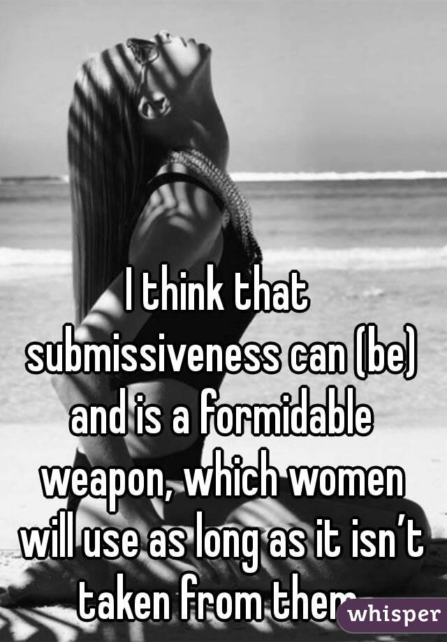 I think that submissiveness can (be) and is a formidable weapon, which women will use as long as it isn’t taken from them.
