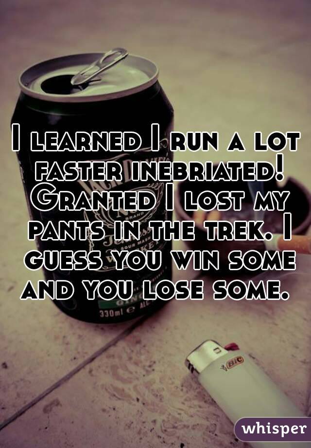 I learned I run a lot faster inebriated! Granted I lost my pants in the trek. I guess you win some and you lose some. 