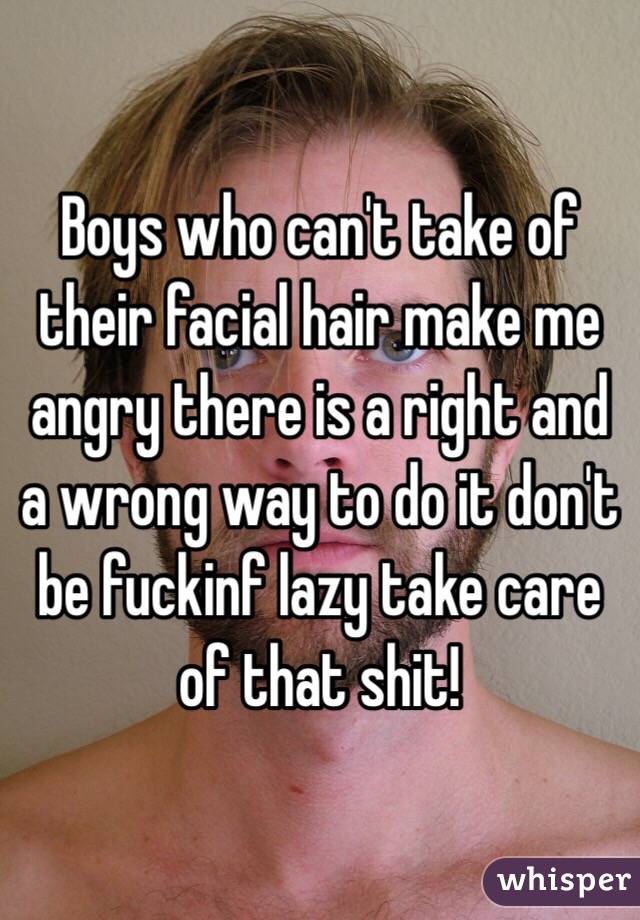 Boys who can't take of their facial hair make me angry there is a right and a wrong way to do it don't be fuckinf lazy take care of that shit! 