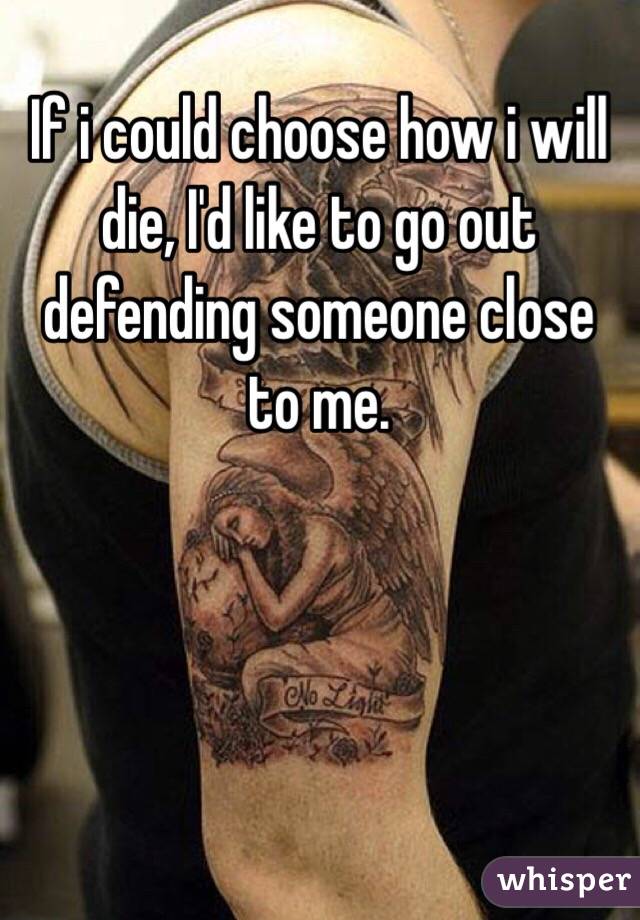 If i could choose how i will die, I'd like to go out defending someone close to me. 