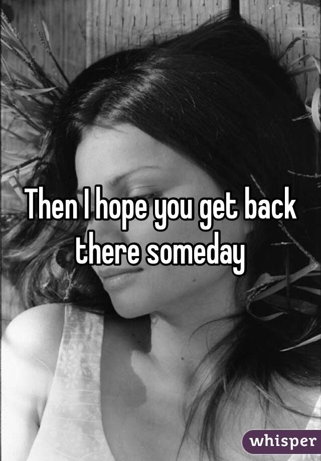 Then I hope you get back there someday 