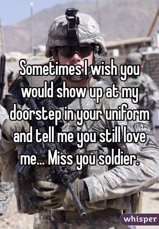 Sometimes I wish you would show up at my doorstep in your uniform and tell me you still love me... Miss you soldier.