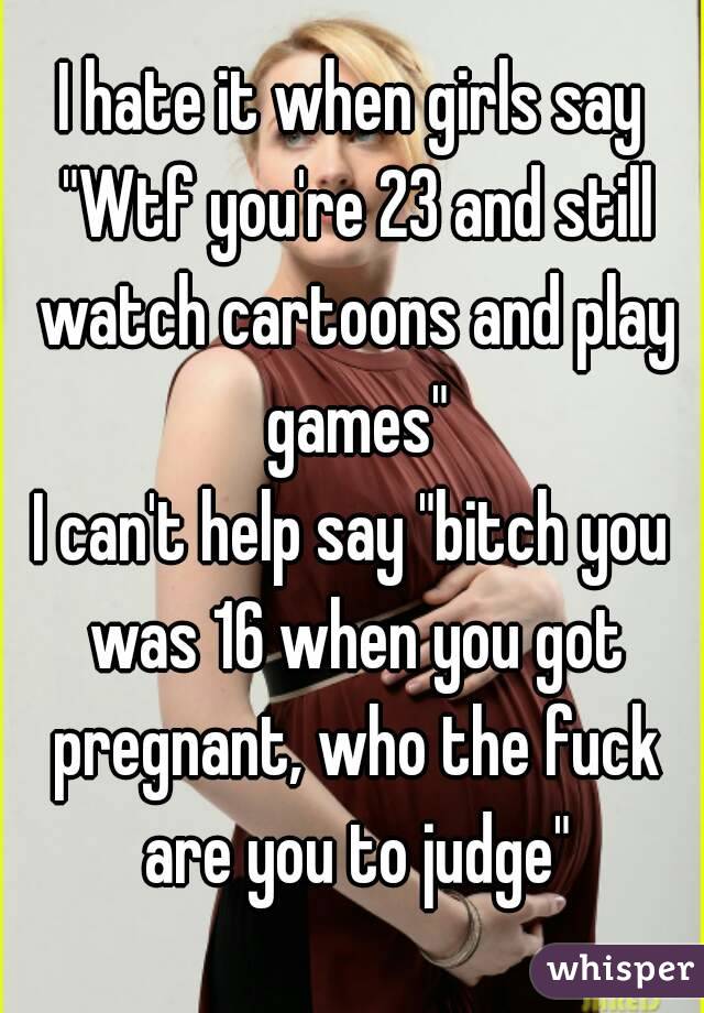 I hate it when girls say "Wtf you're 23 and still watch cartoons and play games"
I can't help say "bitch you was 16 when you got pregnant, who the fuck are you to judge"
