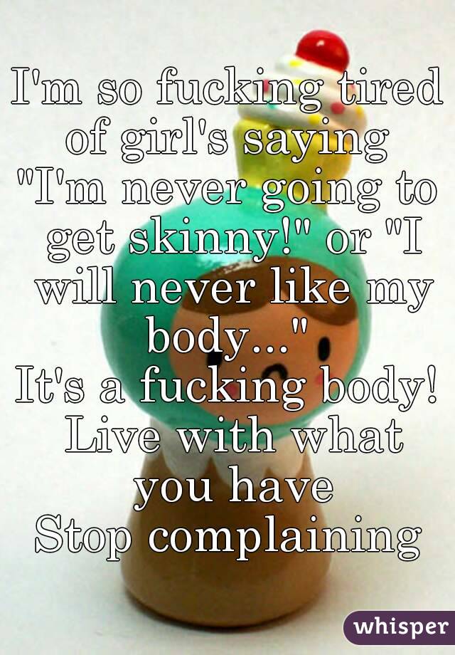 I'm so fucking tired of girl's saying 
"I'm never going to get skinny!" or "I will never like my body..." 
It's a fucking body! Live with what you have
Stop complaining