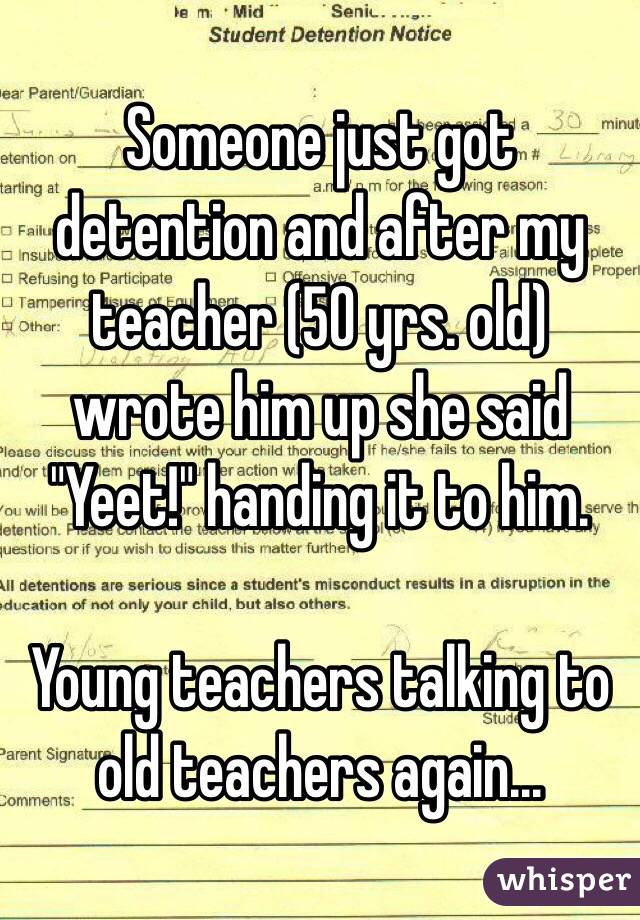 Someone just got detention and after my teacher (50 yrs. old) wrote him up she said "Yeet!" handing it to him. 

Young teachers talking to old teachers again...
