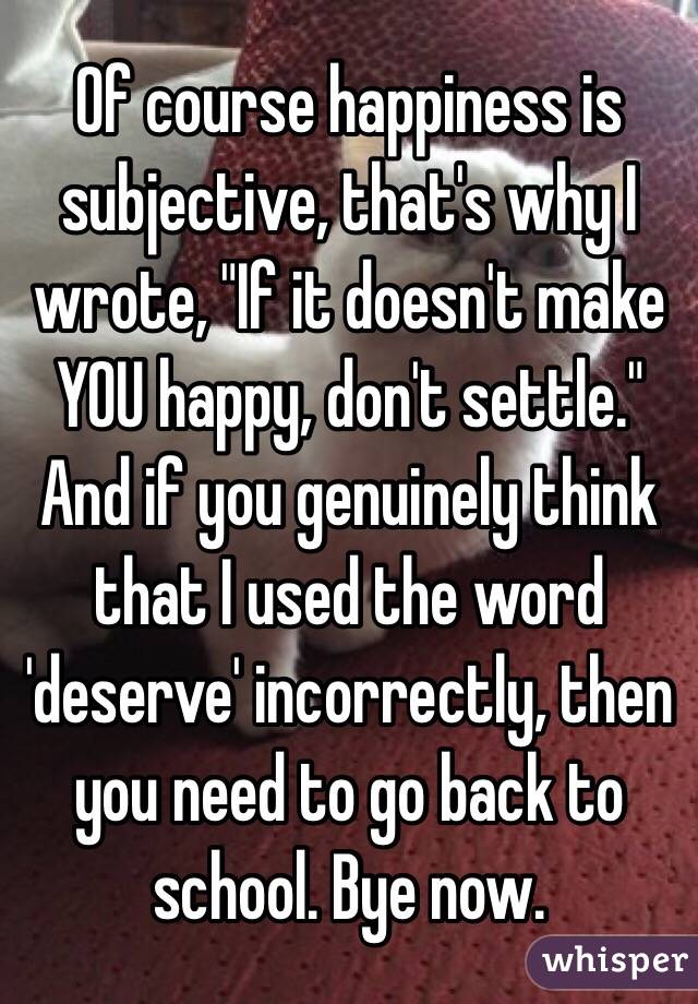 Of course happiness is subjective, that's why I wrote, "If it doesn't make YOU happy, don't settle." And if you genuinely think that I used the word 'deserve' incorrectly, then you need to go back to school. Bye now. 