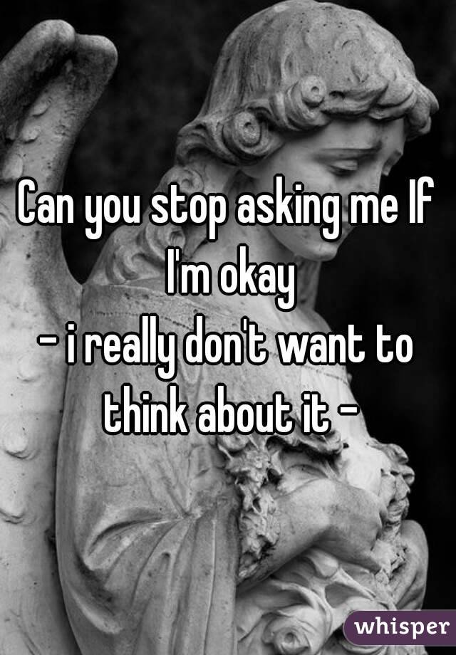 Can you stop asking me If I'm okay
- i really don't want to think about it -