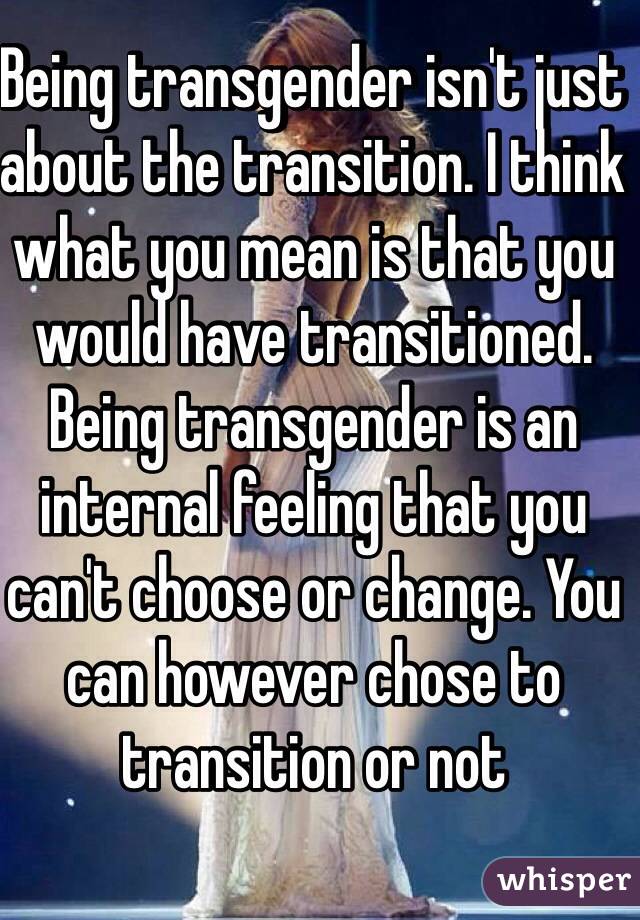 Being transgender isn't just about the transition. I think what you mean is that you would have transitioned. Being transgender is an internal feeling that you can't choose or change. You can however chose to transition or not