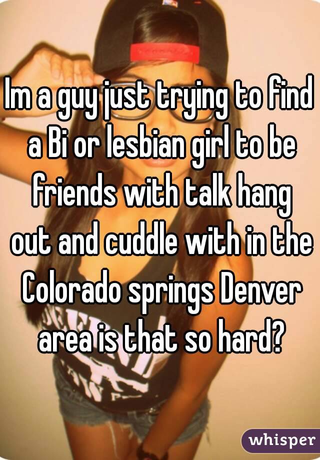Im a guy just trying to find a Bi or lesbian girl to be friends with talk hang out and cuddle with in the Colorado springs Denver area is that so hard?