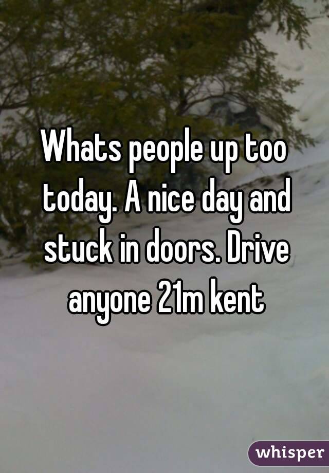 Whats people up too today. A nice day and stuck in doors. Drive anyone 21m kent