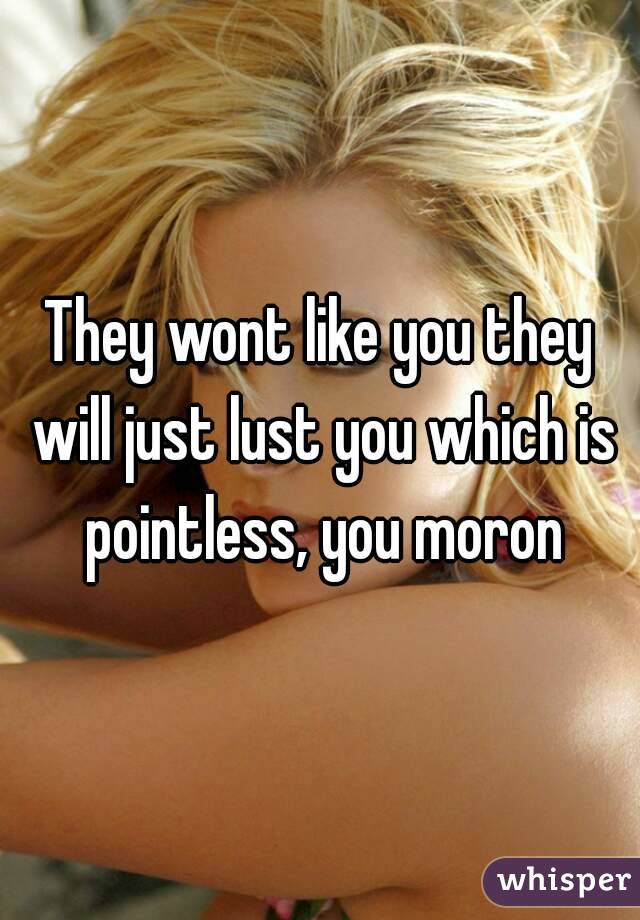 They wont like you they will just lust you which is pointless, you moron