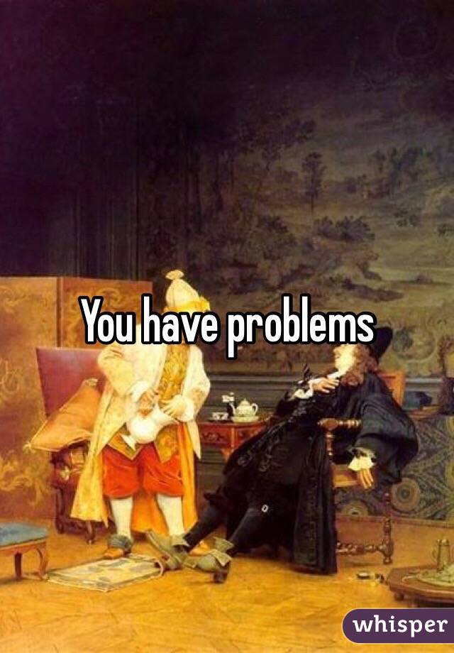 You have problems