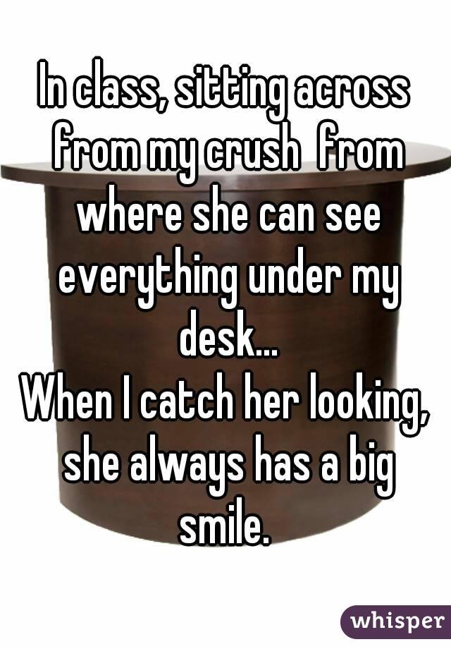 In class, sitting across from my crush  from where she can see everything under my desk...
When I catch her looking, she always has a big smile. 
