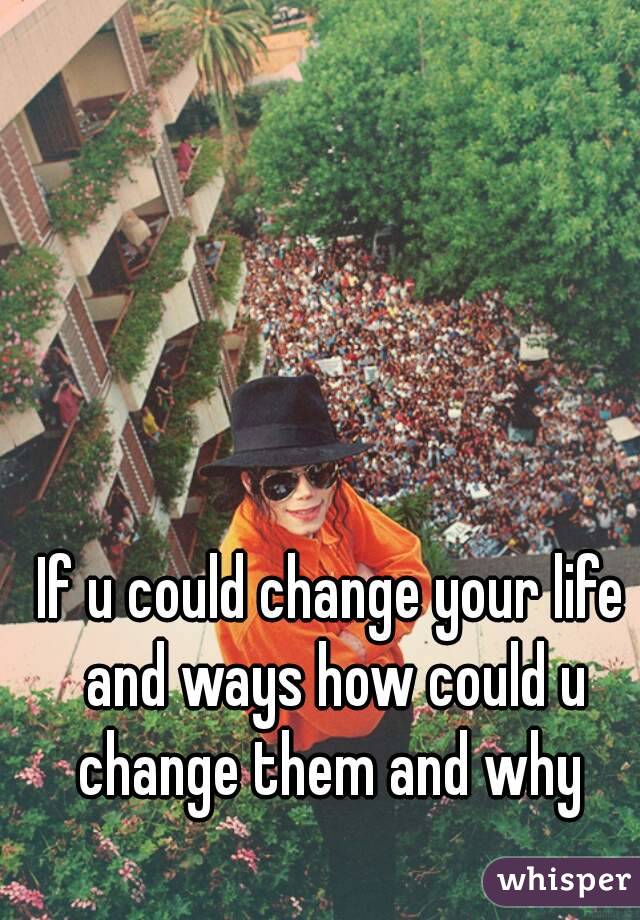 If u could change your life and ways how could u change them and why 