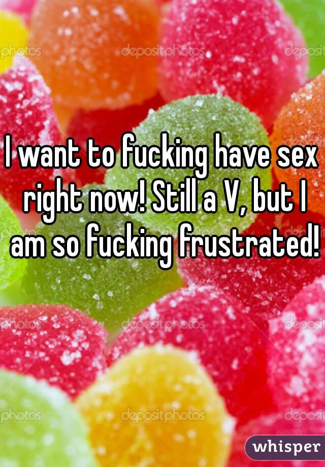 I want to fucking have sex right now! Still a V, but I am so fucking frustrated! 