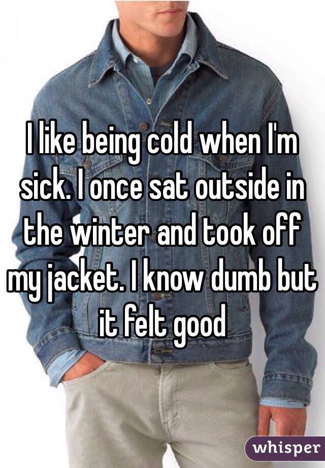 I like being cold when I'm sick. I once sat outside in the winter and took off my jacket. I know dumb but it felt good 