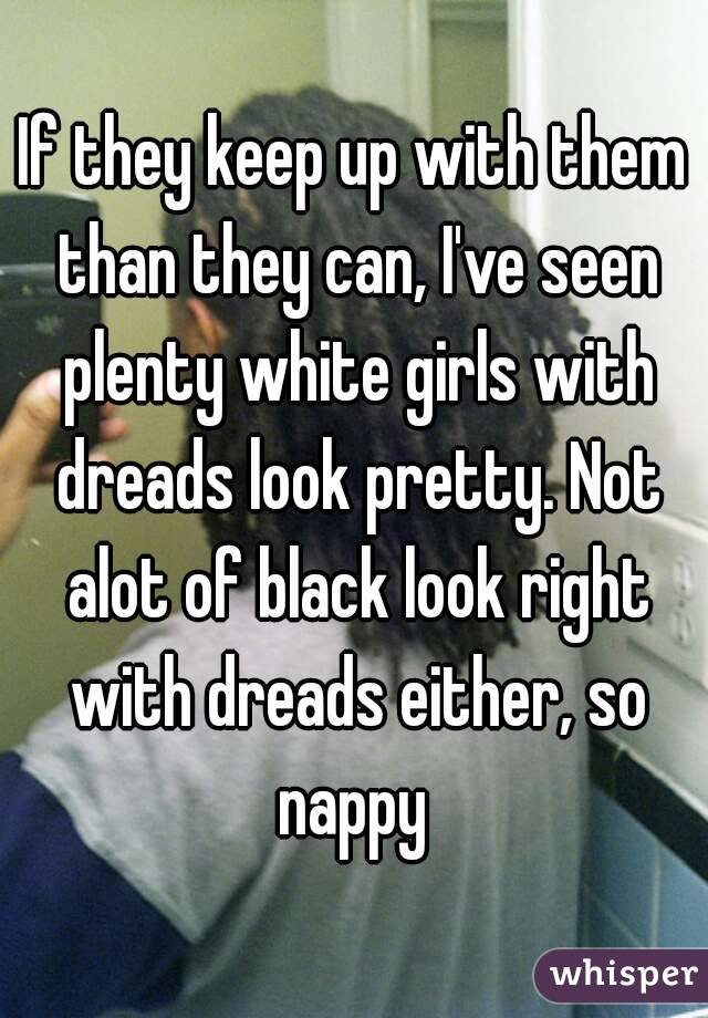 If they keep up with them than they can, I've seen plenty white girls with dreads look pretty. Not alot of black look right with dreads either, so nappy 
