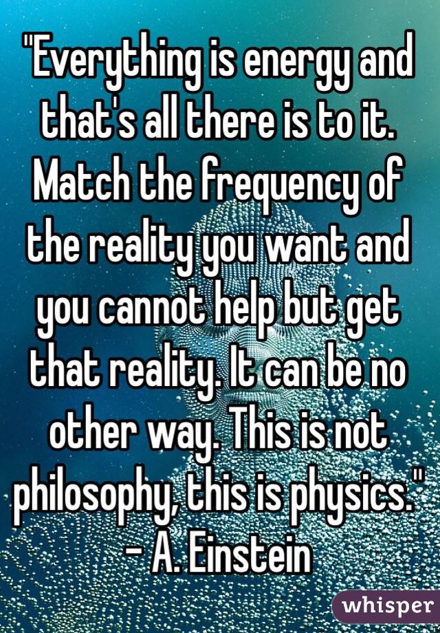 "Everything is energy and that's all there is to it. Match the frequency of the reality you want and you cannot help but get that reality. It can be no other way. This is not philosophy, this is physics." - A. Einstein