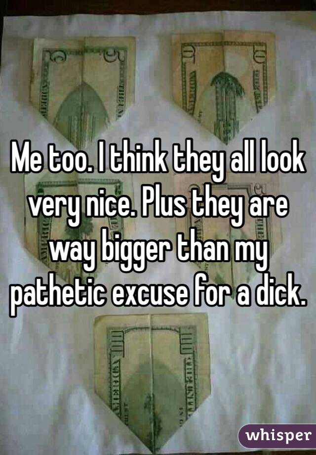 Me too. I think they all look very nice. Plus they are way bigger than my pathetic excuse for a dick. 