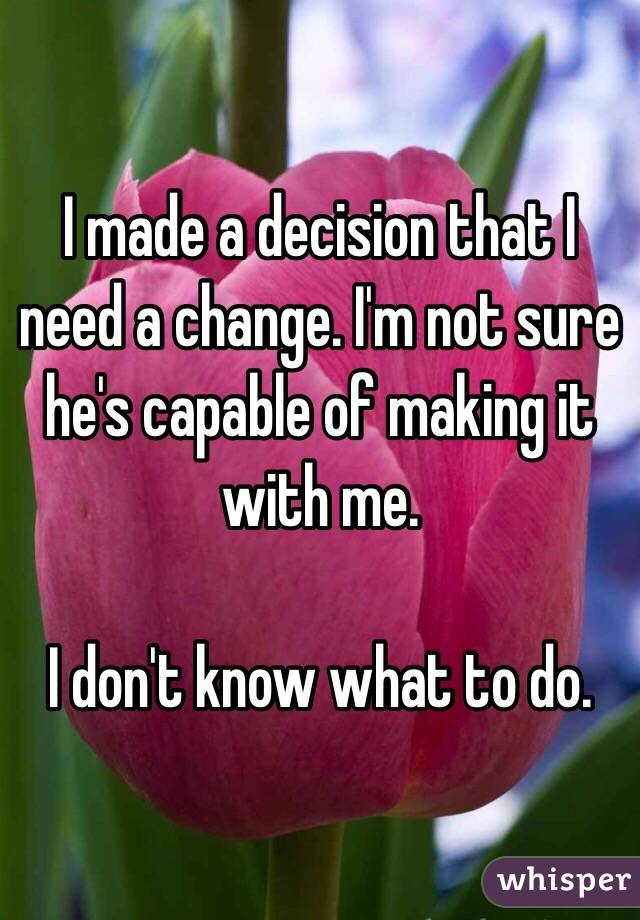 I made a decision that I need a change. I'm not sure he's capable of making it with me.

I don't know what to do. 